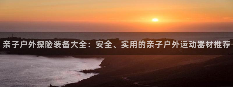 征途国际招商电话是多少：亲子户外探险装备大全：安全、