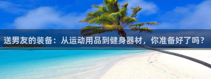 征途国际集团：送男友的装备：从运动用品到健身器材，你